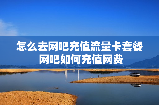 怎么去网吧充值流量卡套餐 网吧如何充值网费