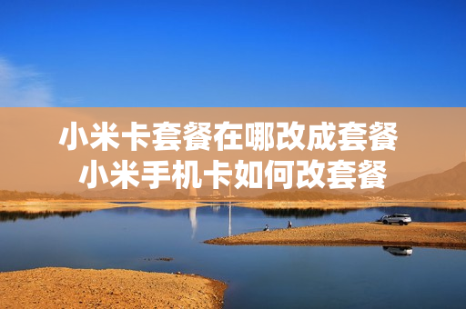 小米卡套餐在哪改成套餐 小米手机卡如何改套餐