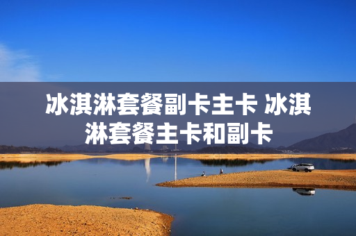 冰淇淋套餐副卡主卡 冰淇淋套餐主卡和副卡
