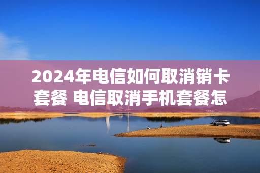 2024年电信如何取消销卡套餐 电信取消手机套餐怎么取消