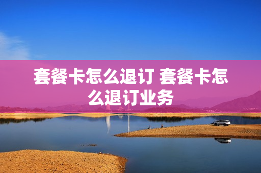 套餐卡怎么退订 套餐卡怎么退订业务