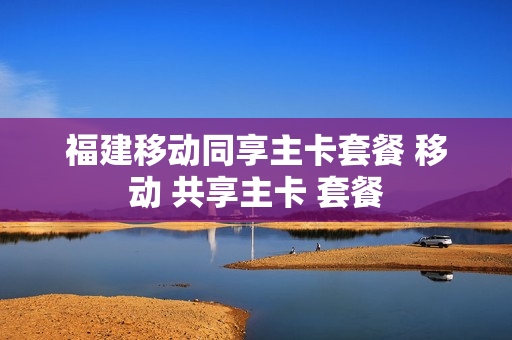 福建移动同享主卡套餐 移动 共享主卡 套餐