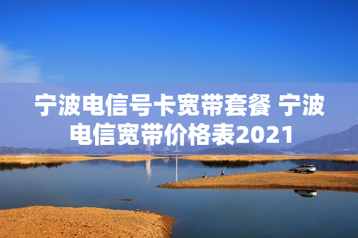 宁波电信号卡宽带套餐 宁波电信宽带价格表2021