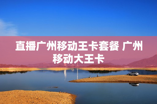 直播广州移动王卡套餐 广州移动大王卡