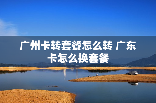 广州卡转套餐怎么转 广东卡怎么换套餐