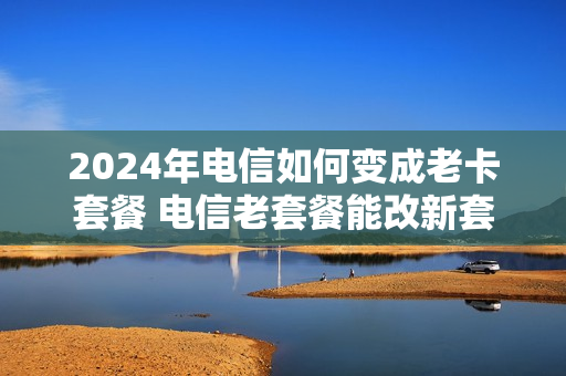 2024年电信如何变成老卡套餐 电信老套餐能改新套餐吗