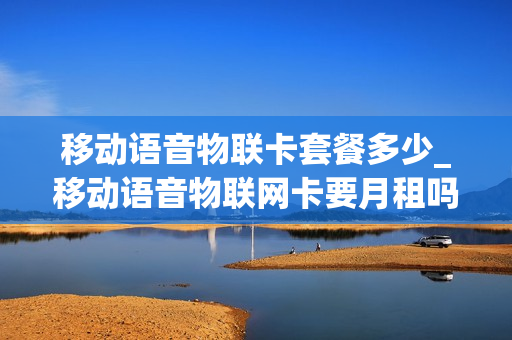 移动语音物联卡套餐多少_移动语音物联网卡要月租吗