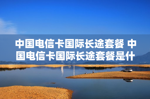 中国电信卡国际长途套餐 中国电信卡国际长途套餐是什么