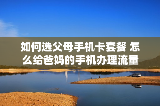 如何选父母手机卡套餐 怎么给爸妈的手机办理流量