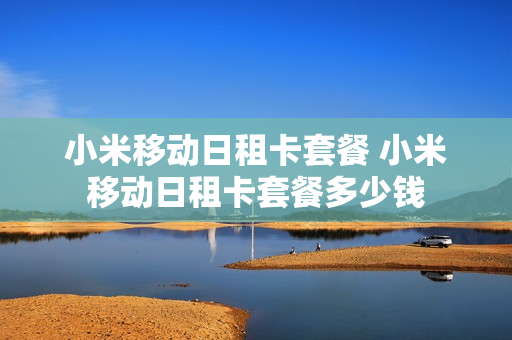 小米移动日租卡套餐 小米移动日租卡套餐多少钱