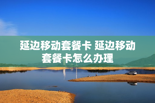 延边移动套餐卡 延边移动套餐卡怎么办理