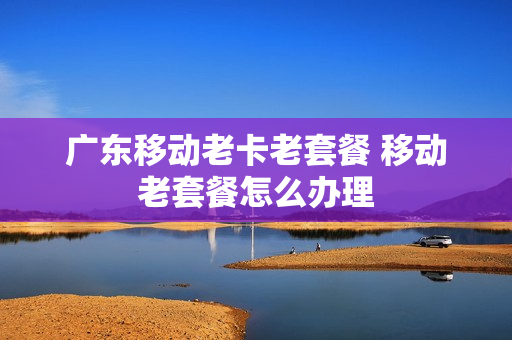 广东移动老卡老套餐 移动老套餐怎么办理