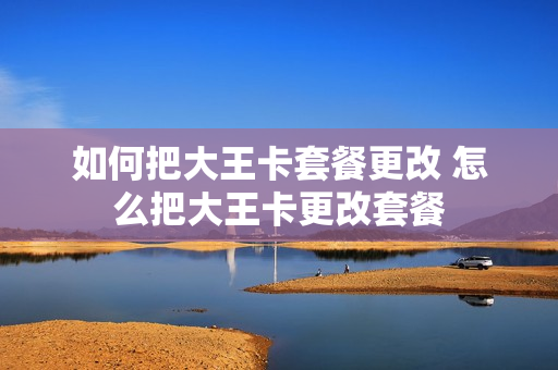 如何把大王卡套餐更改 怎么把大王卡更改套餐