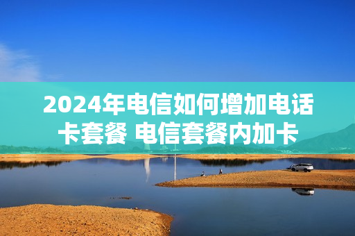 2024年电信如何增加电话卡套餐 电信套餐内加卡