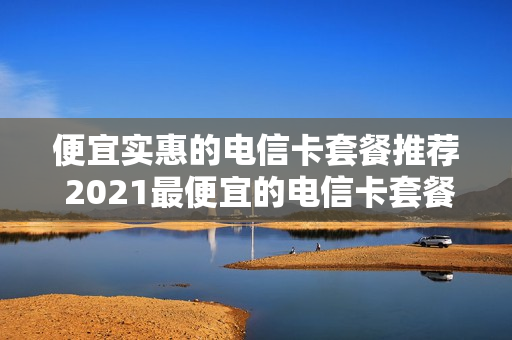 便宜实惠的电信卡套餐推荐 2021最便宜的电信卡套餐