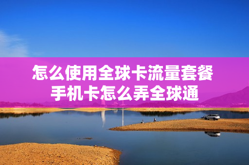 怎么使用全球卡流量套餐 手机卡怎么弄全球通