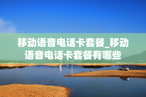 移动语音电话卡套餐_移动语音电话卡套餐有哪些