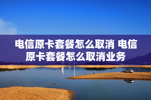 电信原卡套餐怎么取消 电信原卡套餐怎么取消业务