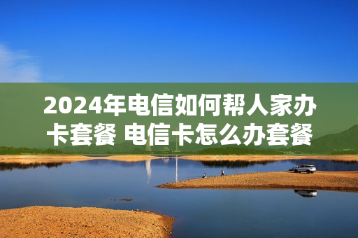 2024年电信如何帮人家办卡套餐 电信卡怎么办套餐