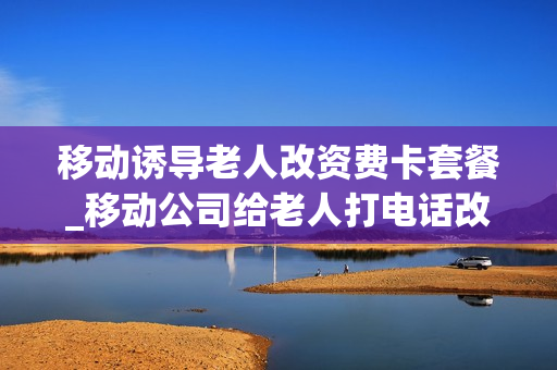 移动诱导老人改资费卡套餐_移动公司给老人打电话改套餐