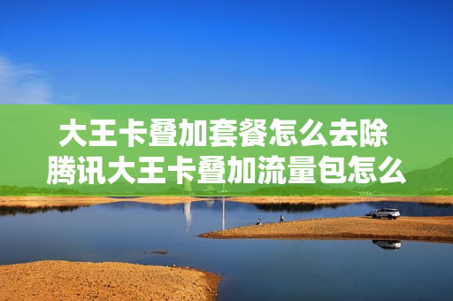 大王卡叠加套餐怎么去除 腾讯大王卡叠加流量包怎么取消