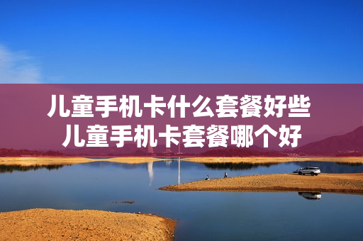 儿童手机卡什么套餐好些 儿童手机卡套餐哪个好