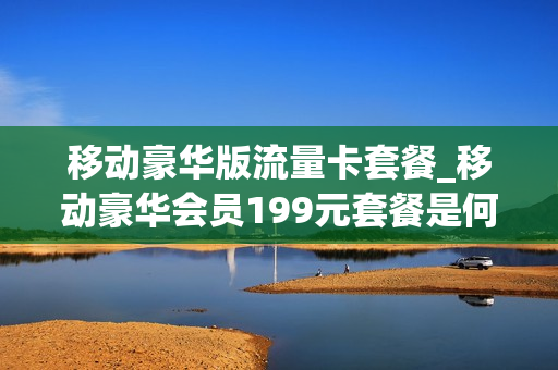 移动豪华版流量卡套餐_移动豪华会员199元套餐是何内容