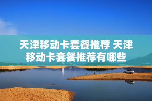 天津移动卡套餐推荐 天津移动卡套餐推荐有哪些