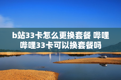 b站33卡怎么更换套餐 哔哩哔哩33卡可以换套餐吗