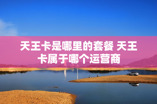 天王卡是哪里的套餐 天王卡属于哪个运营商
