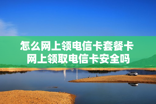 怎么网上领电信卡套餐卡 网上领取电信卡安全吗