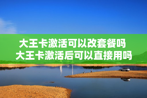 大王卡激活可以改套餐吗 大王卡激活后可以直接用吗
