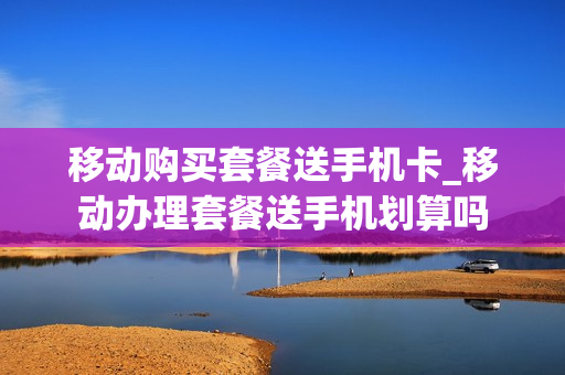 移动购买套餐送手机卡_移动办理套餐送手机划算吗