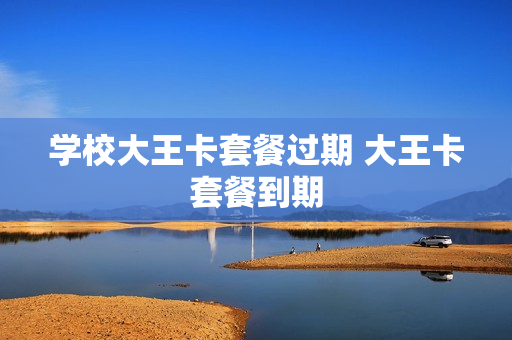 学校大王卡套餐过期 大王卡套餐到期