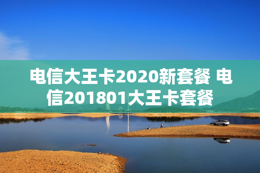 电信大王卡2020新套餐 电信201801大王卡套餐