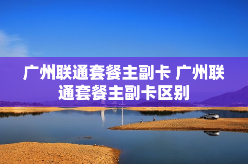 广州联通套餐主副卡 广州联通套餐主副卡区别