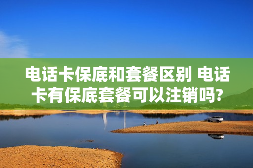 电话卡保底和套餐区别 电话卡有保底套餐可以注销吗?
