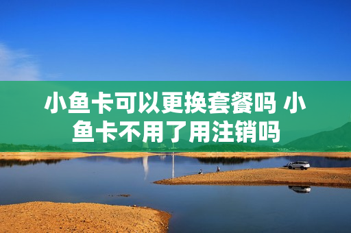 小鱼卡可以更换套餐吗 小鱼卡不用了用注销吗