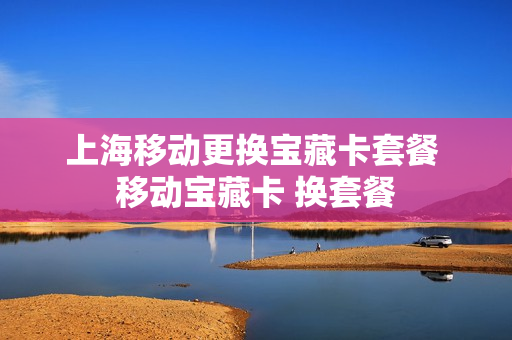 上海移动更换宝藏卡套餐 移动宝藏卡 换套餐