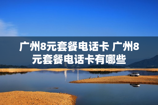 广州8元套餐电话卡 广州8元套餐电话卡有哪些