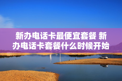 新办电话卡最便宜套餐 新办电话卡套餐什么时候开始计算