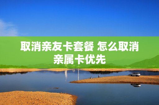 取消亲友卡套餐 怎么取消亲属卡优先