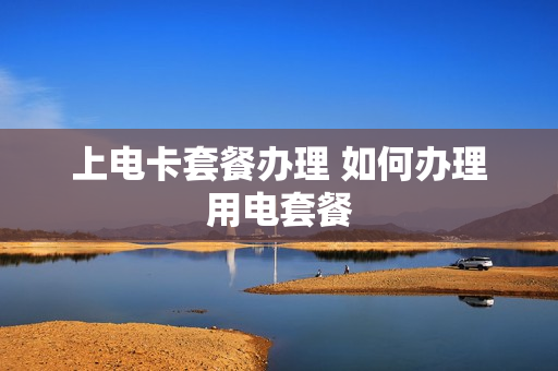 上电卡套餐办理 如何办理用电套餐