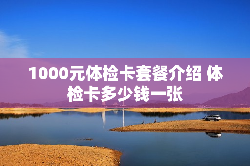 1000元体检卡套餐介绍 体检卡多少钱一张