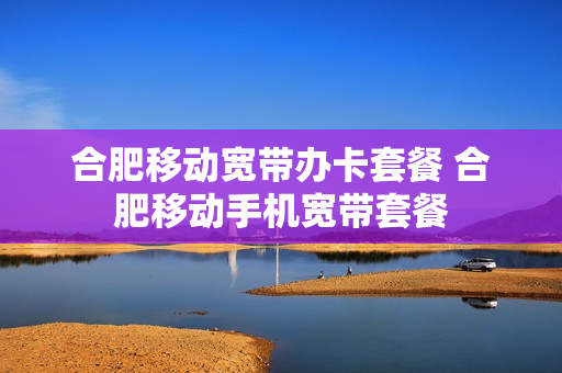 合肥移动宽带办卡套餐 合肥移动手机宽带套餐
