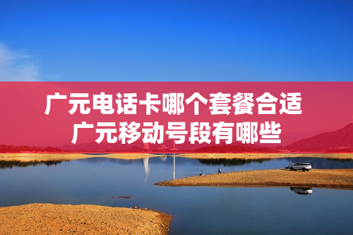 广元电话卡哪个套餐合适 广元移动号段有哪些