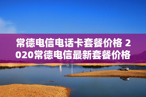 常德电信电话卡套餐价格 2020常德电信最新套餐价格表