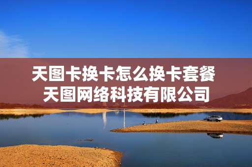 天图卡换卡怎么换卡套餐 天图网络科技有限公司