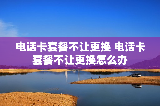 电话卡套餐不让更换 电话卡套餐不让更换怎么办