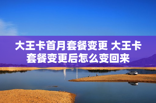 大王卡首月套餐变更 大王卡套餐变更后怎么变回来